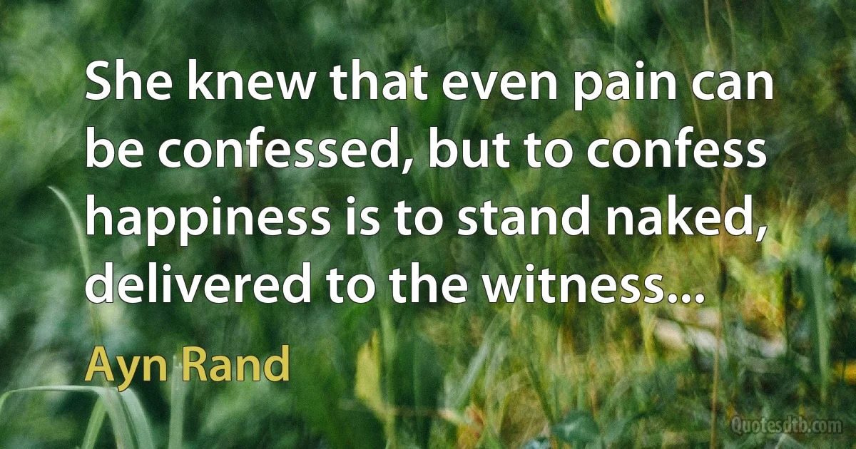 She knew that even pain can be confessed, but to confess happiness is to stand naked, delivered to the witness... (Ayn Rand)