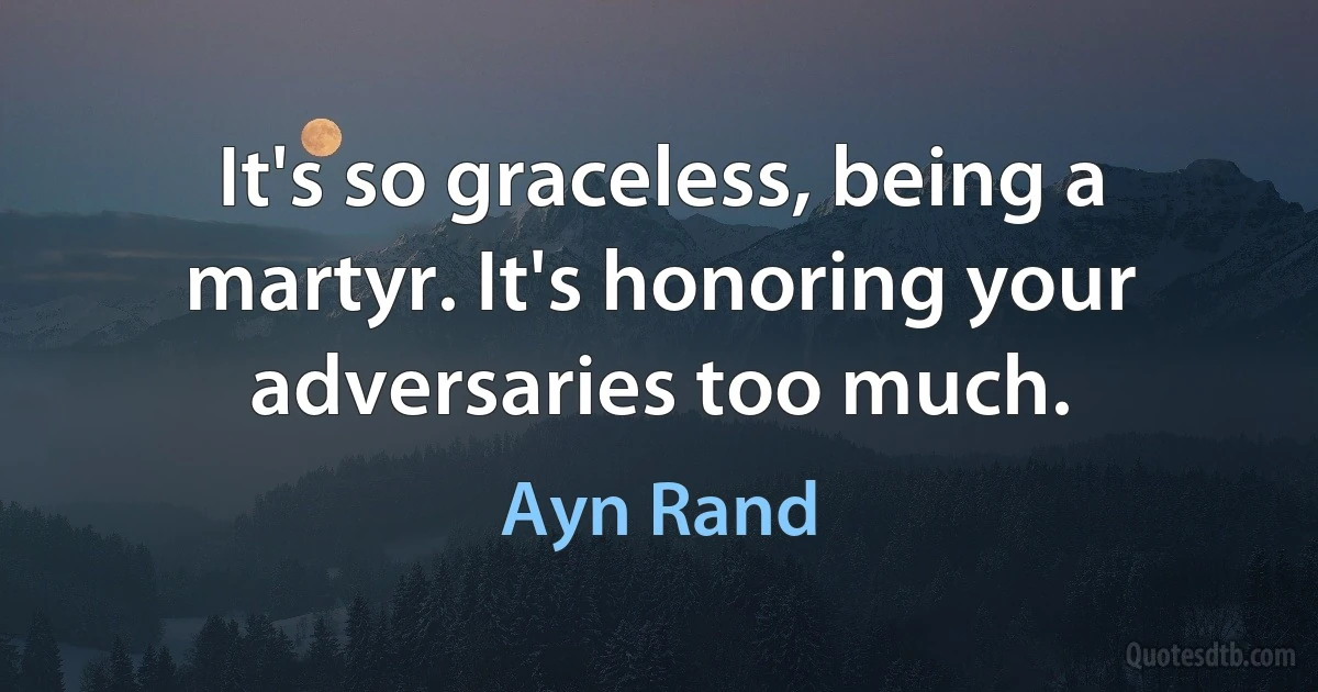 It's so graceless, being a martyr. It's honoring your adversaries too much. (Ayn Rand)