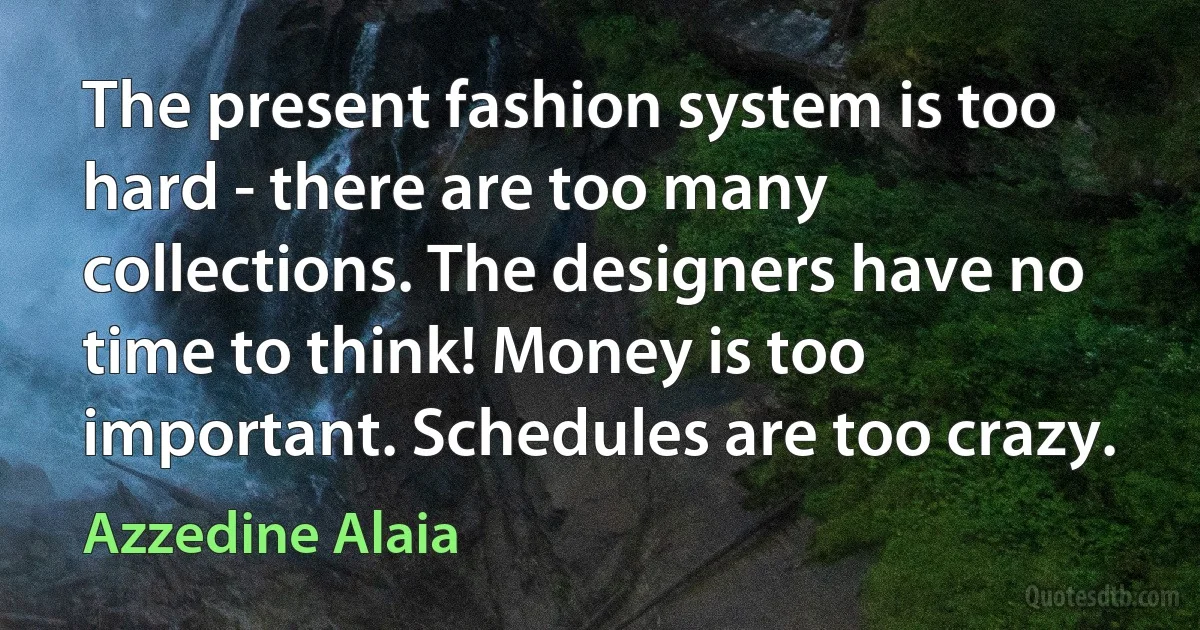 The present fashion system is too hard - there are too many collections. The designers have no time to think! Money is too important. Schedules are too crazy. (Azzedine Alaia)