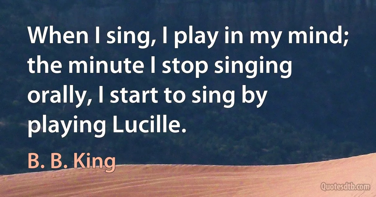 When I sing, I play in my mind; the minute I stop singing orally, I start to sing by playing Lucille. (B. B. King)