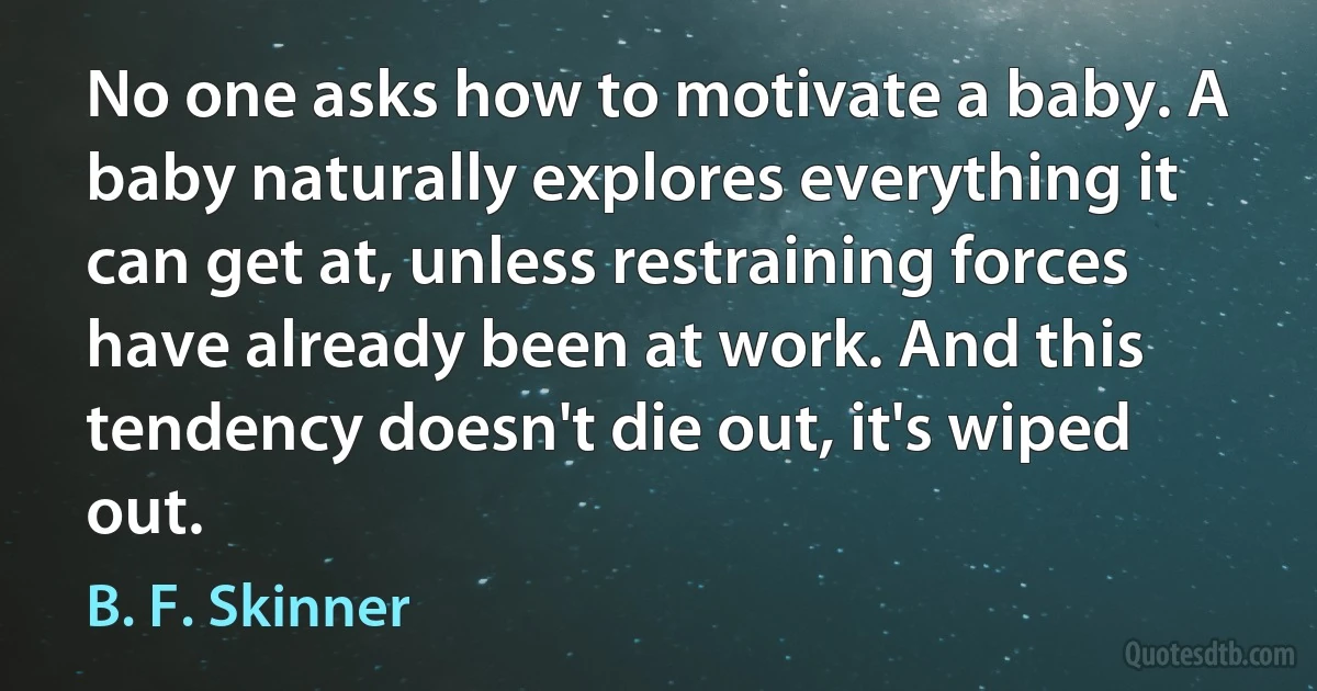 No one asks how to motivate a baby. A baby naturally explores everything it can get at, unless restraining forces have already been at work. And this tendency doesn't die out, it's wiped out. (B. F. Skinner)