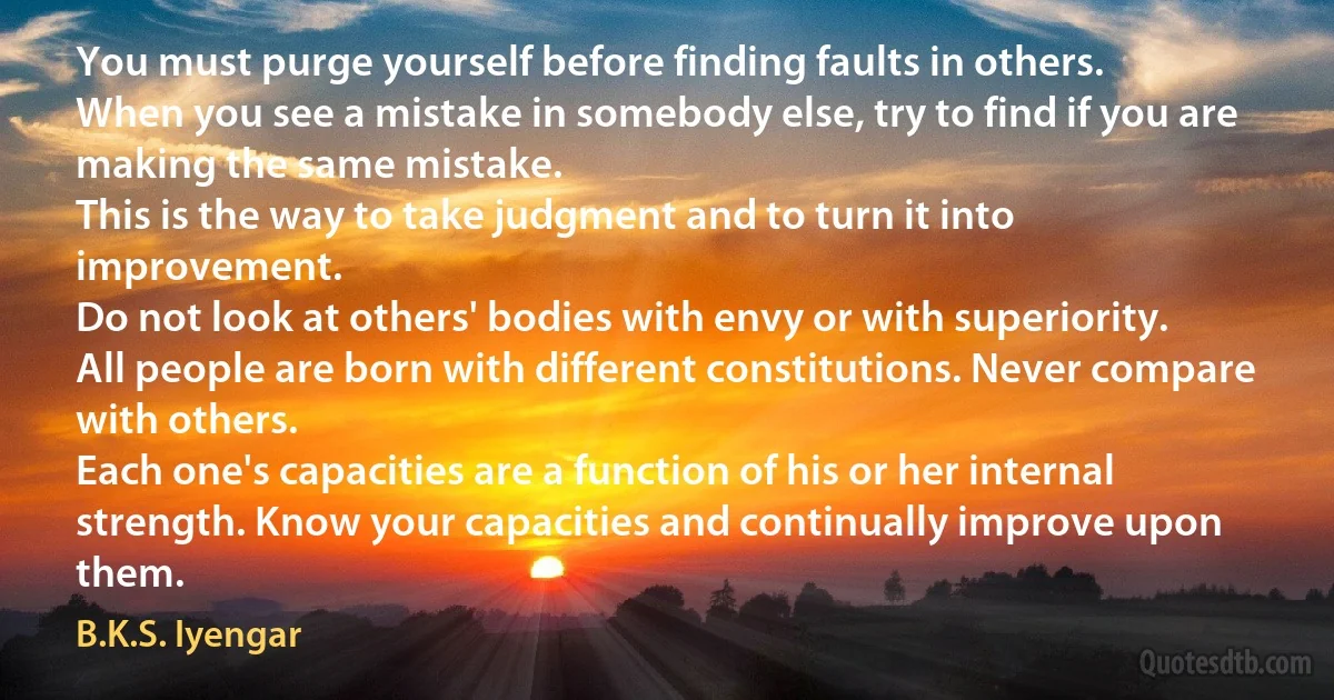 You must purge yourself before finding faults in others.
When you see a mistake in somebody else, try to find if you are making the same mistake.
This is the way to take judgment and to turn it into improvement.
Do not look at others' bodies with envy or with superiority.
All people are born with different constitutions. Never compare with others.
Each one's capacities are a function of his or her internal strength. Know your capacities and continually improve upon them. (B.K.S. Iyengar)