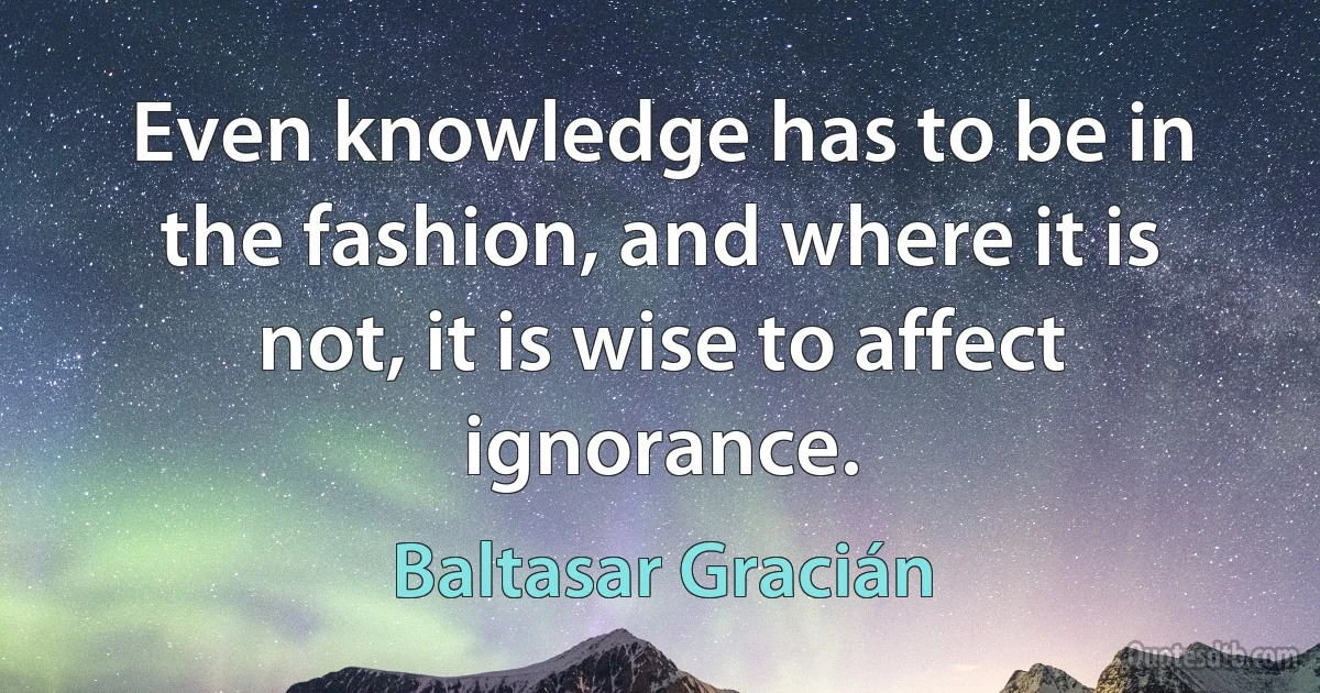 Even knowledge has to be in the fashion, and where it is not, it is wise to affect ignorance. (Baltasar Gracián)