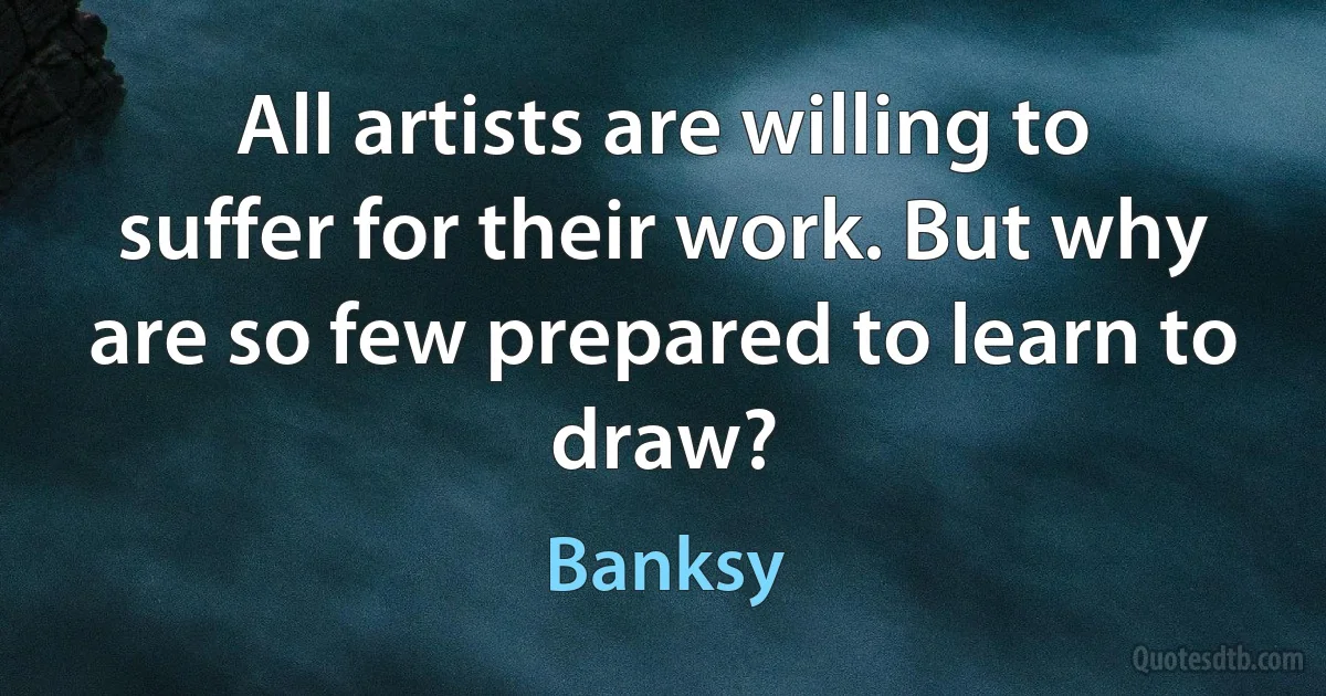 All artists are willing to suffer for their work. But why are so few prepared to learn to draw? (Banksy)