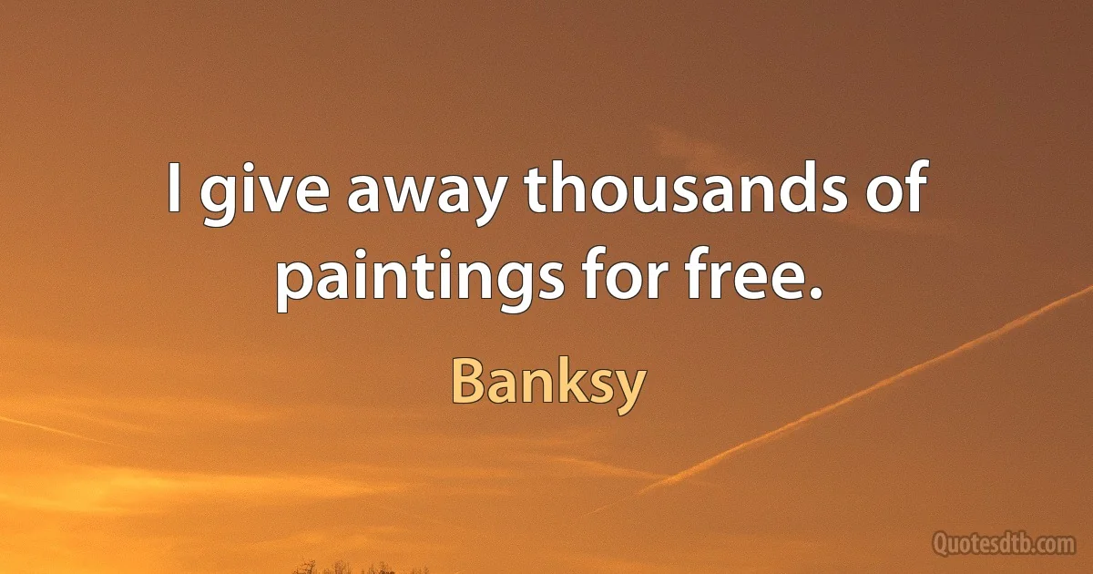 I give away thousands of paintings for free. (Banksy)