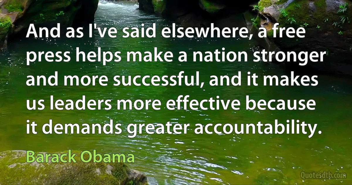 And as I've said elsewhere, a free press helps make a nation stronger and more successful, and it makes us leaders more effective because it demands greater accountability. (Barack Obama)