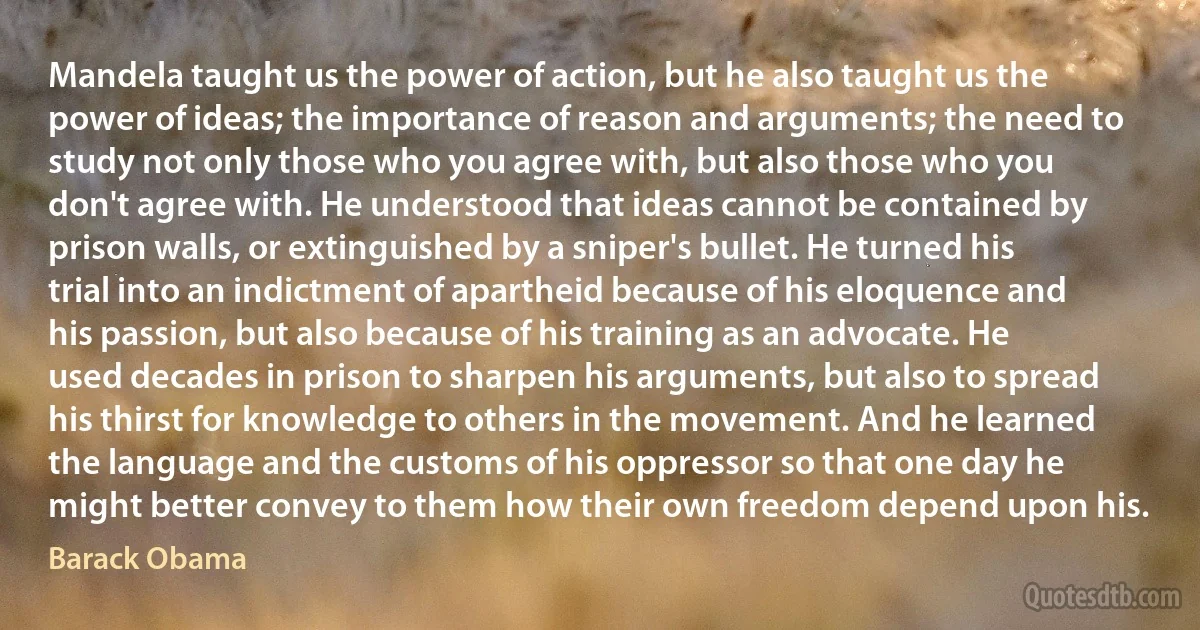 Mandela taught us the power of action, but he also taught us the power of ideas; the importance of reason and arguments; the need to study not only those who you agree with, but also those who you don't agree with. He understood that ideas cannot be contained by prison walls, or extinguished by a sniper's bullet. He turned his trial into an indictment of apartheid because of his eloquence and his passion, but also because of his training as an advocate. He used decades in prison to sharpen his arguments, but also to spread his thirst for knowledge to others in the movement. And he learned the language and the customs of his oppressor so that one day he might better convey to them how their own freedom depend upon his. (Barack Obama)