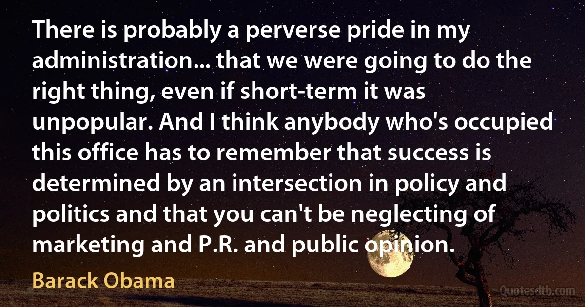 There is probably a perverse pride in my administration... that we were going to do the right thing, even if short-term it was unpopular. And I think anybody who's occupied this office has to remember that success is determined by an intersection in policy and politics and that you can't be neglecting of marketing and P.R. and public opinion. (Barack Obama)