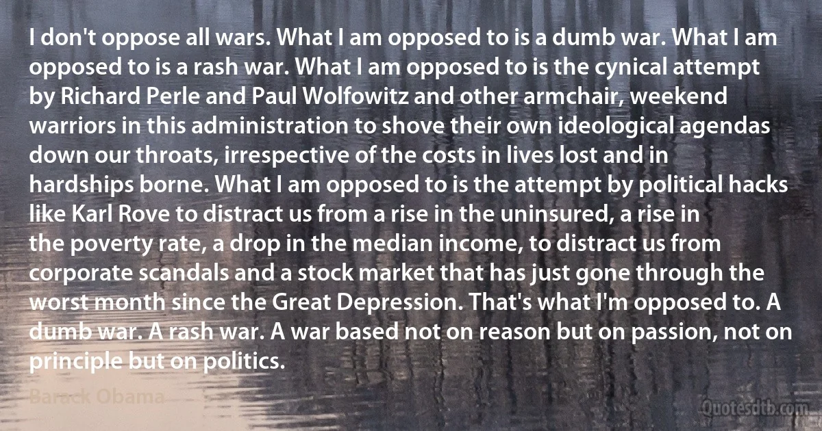 I don't oppose all wars. What I am opposed to is a dumb war. What I am opposed to is a rash war. What I am opposed to is the cynical attempt by Richard Perle and Paul Wolfowitz and other armchair, weekend warriors in this administration to shove their own ideological agendas down our throats, irrespective of the costs in lives lost and in hardships borne. What I am opposed to is the attempt by political hacks like Karl Rove to distract us from a rise in the uninsured, a rise in the poverty rate, a drop in the median income, to distract us from corporate scandals and a stock market that has just gone through the worst month since the Great Depression. That's what I'm opposed to. A dumb war. A rash war. A war based not on reason but on passion, not on principle but on politics. (Barack Obama)