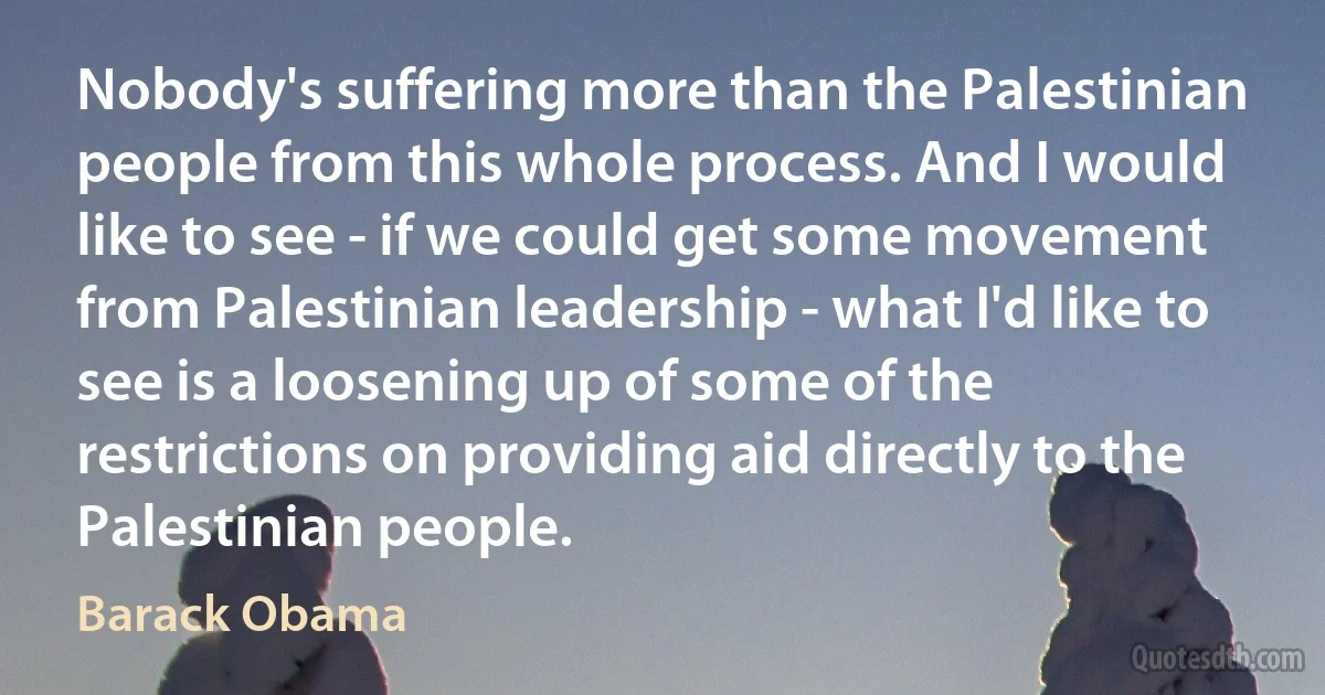 Nobody's suffering more than the Palestinian people from this whole process. And I would like to see - if we could get some movement from Palestinian leadership - what I'd like to see is a loosening up of some of the restrictions on providing aid directly to the Palestinian people. (Barack Obama)