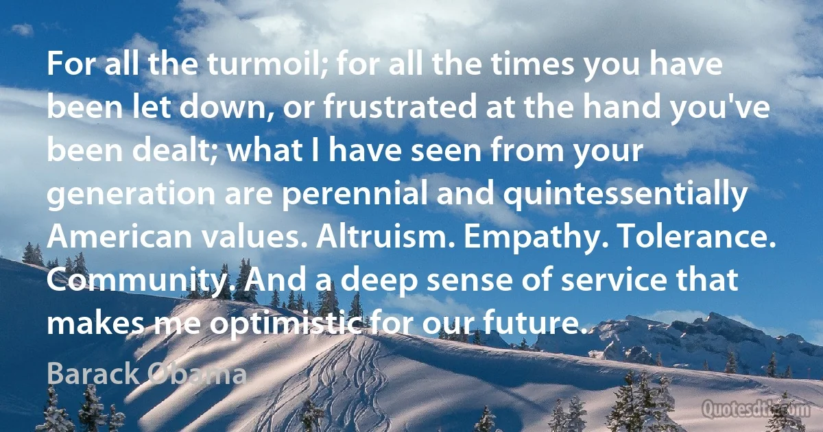 For all the turmoil; for all the times you have been let down, or frustrated at the hand you've been dealt; what I have seen from your generation are perennial and quintessentially American values. Altruism. Empathy. Tolerance. Community. And a deep sense of service that makes me optimistic for our future. (Barack Obama)