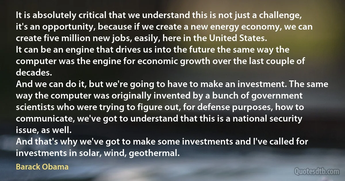 It is absolutely critical that we understand this is not just a challenge, it's an opportunity, because if we create a new energy economy, we can create five million new jobs, easily, here in the United States.
It can be an engine that drives us into the future the same way the computer was the engine for economic growth over the last couple of decades.
And we can do it, but we're going to have to make an investment. The same way the computer was originally invented by a bunch of government scientists who were trying to figure out, for defense purposes, how to communicate, we've got to understand that this is a national security issue, as well.
And that's why we've got to make some investments and I've called for investments in solar, wind, geothermal. (Barack Obama)