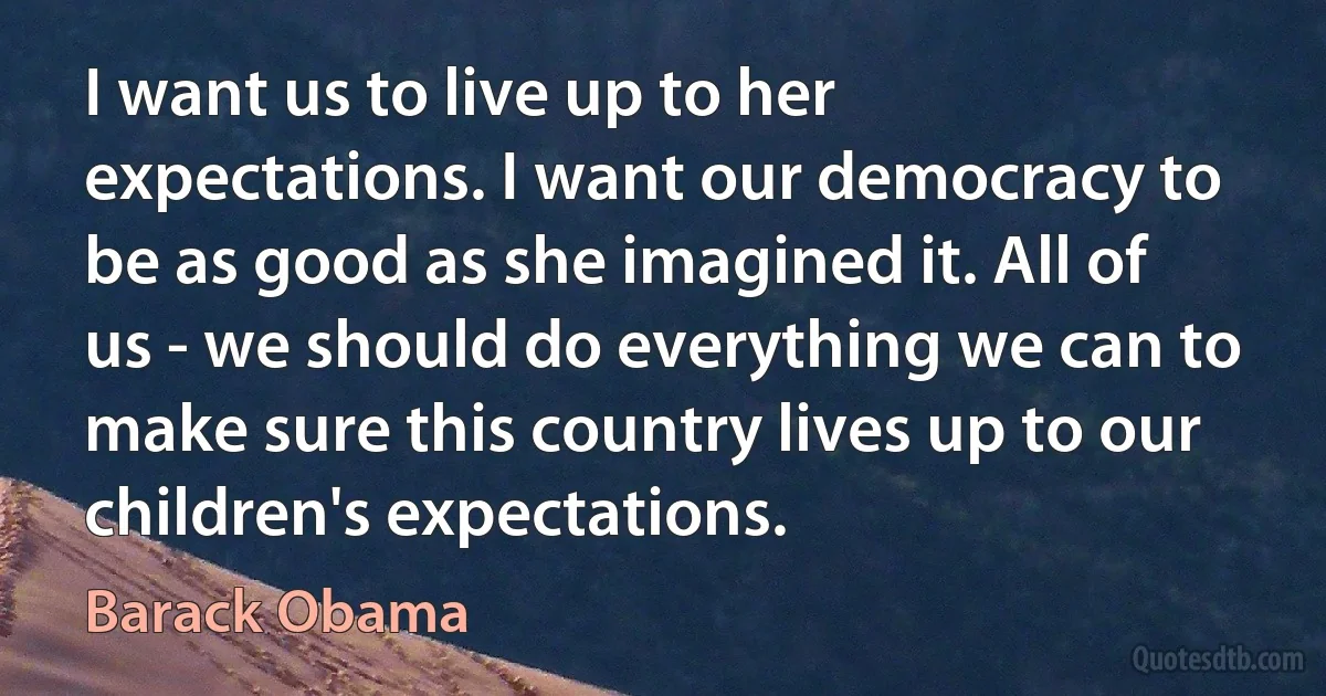 I want us to live up to her expectations. I want our democracy to be as good as she imagined it. All of us - we should do everything we can to make sure this country lives up to our children's expectations. (Barack Obama)