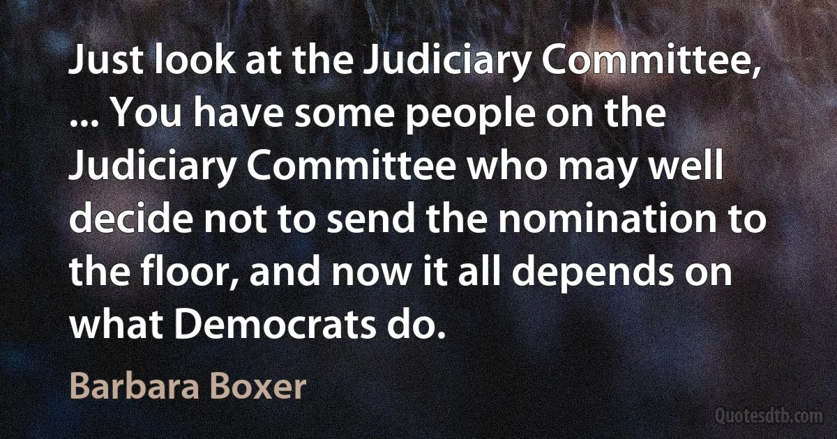 Just look at the Judiciary Committee, ... You have some people on the Judiciary Committee who may well decide not to send the nomination to the floor, and now it all depends on what Democrats do. (Barbara Boxer)