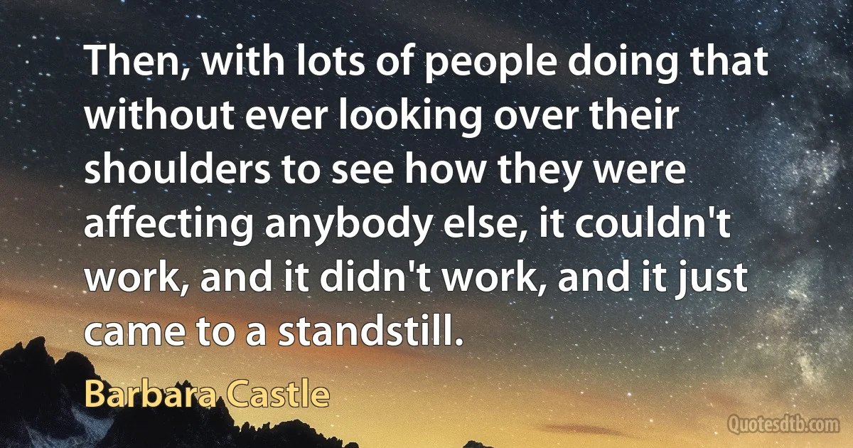 Then, with lots of people doing that without ever looking over their shoulders to see how they were affecting anybody else, it couldn't work, and it didn't work, and it just came to a standstill. (Barbara Castle)