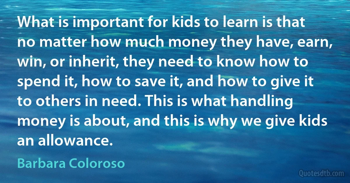 What is important for kids to learn is that no matter how much money they have, earn, win, or inherit, they need to know how to spend it, how to save it, and how to give it to others in need. This is what handling money is about, and this is why we give kids an allowance. (Barbara Coloroso)