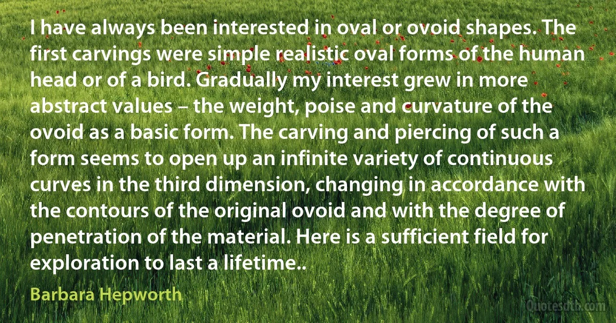 I have always been interested in oval or ovoid shapes. The first carvings were simple realistic oval forms of the human head or of a bird. Gradually my interest grew in more abstract values – the weight, poise and curvature of the ovoid as a basic form. The carving and piercing of such a form seems to open up an infinite variety of continuous curves in the third dimension, changing in accordance with the contours of the original ovoid and with the degree of penetration of the material. Here is a sufficient field for exploration to last a lifetime.. (Barbara Hepworth)