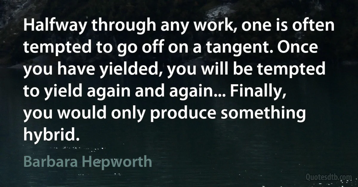 Halfway through any work, one is often tempted to go off on a tangent. Once you have yielded, you will be tempted to yield again and again... Finally, you would only produce something hybrid. (Barbara Hepworth)