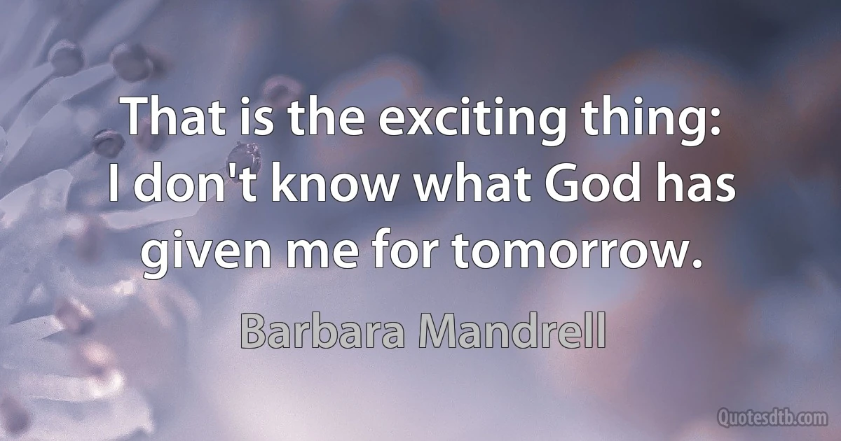 That is the exciting thing: I don't know what God has given me for tomorrow. (Barbara Mandrell)