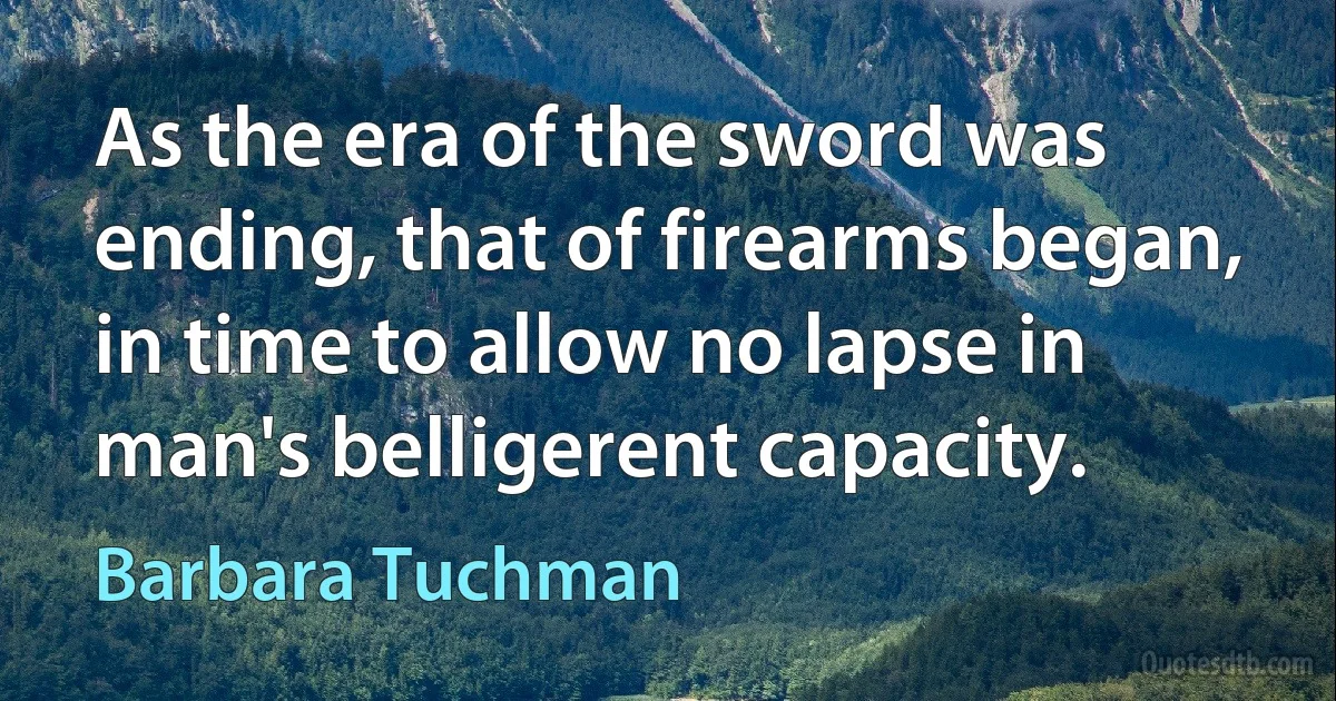 As the era of the sword was ending, that of firearms began, in time to allow no lapse in man's belligerent capacity. (Barbara Tuchman)