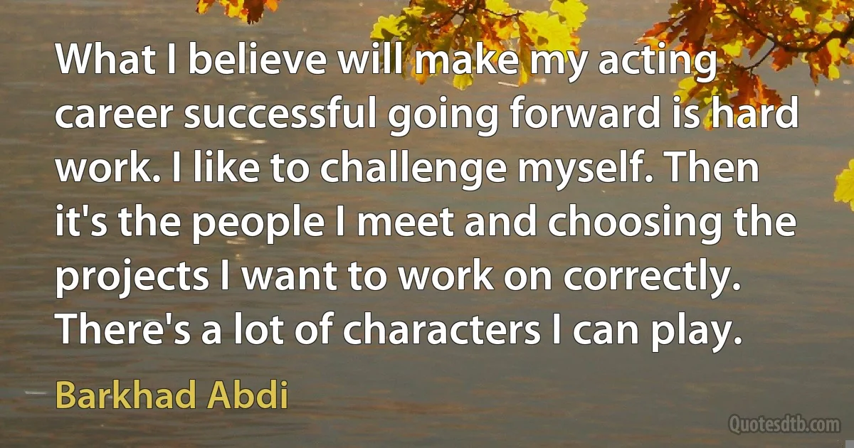 What I believe will make my acting career successful going forward is hard work. I like to challenge myself. Then it's the people I meet and choosing the projects I want to work on correctly. There's a lot of characters I can play. (Barkhad Abdi)