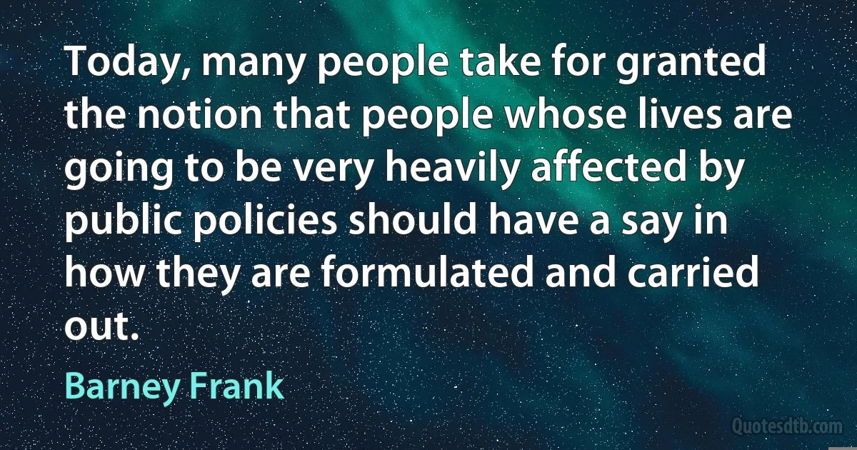 Today, many people take for granted the notion that people whose lives are going to be very heavily affected by public policies should have a say in how they are formulated and carried out. (Barney Frank)