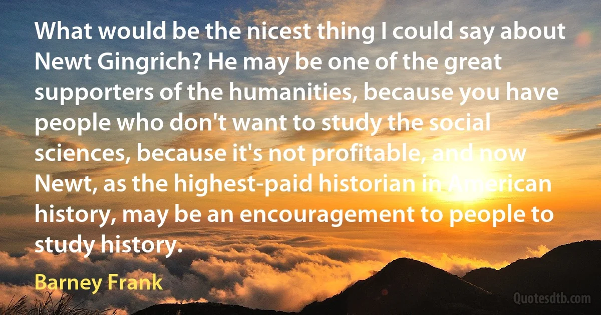 What would be the nicest thing I could say about Newt Gingrich? He may be one of the great supporters of the humanities, because you have people who don't want to study the social sciences, because it's not profitable, and now Newt, as the highest-paid historian in American history, may be an encouragement to people to study history. (Barney Frank)