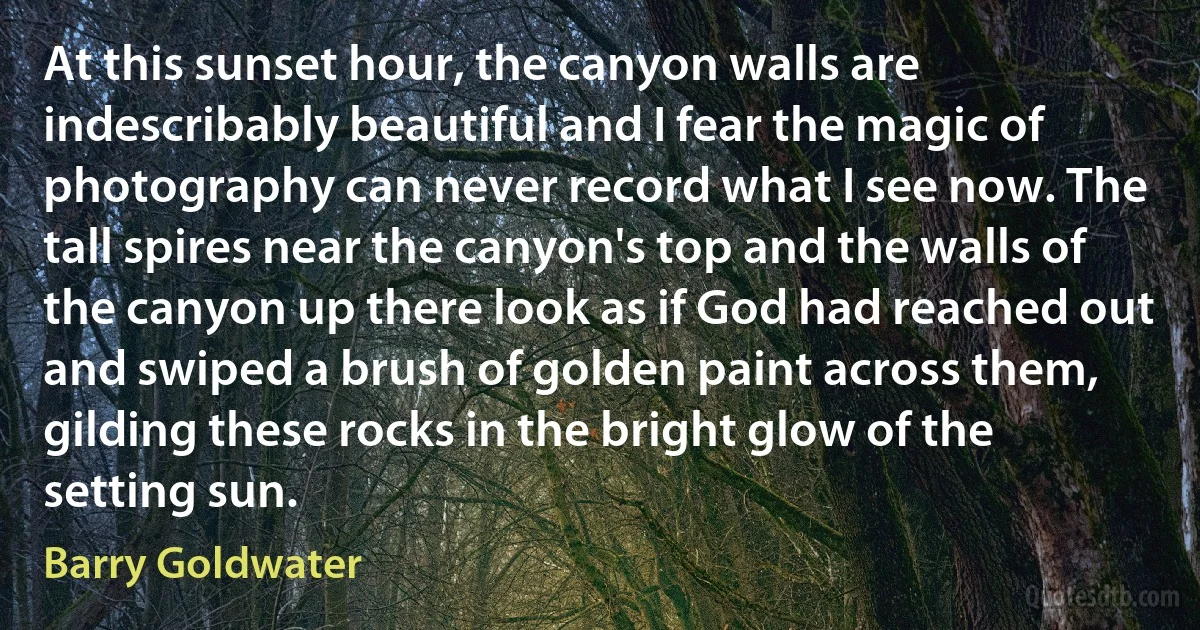 At this sunset hour, the canyon walls are indescribably beautiful and I fear the magic of photography can never record what I see now. The tall spires near the canyon's top and the walls of the canyon up there look as if God had reached out and swiped a brush of golden paint across them, gilding these rocks in the bright glow of the setting sun. (Barry Goldwater)