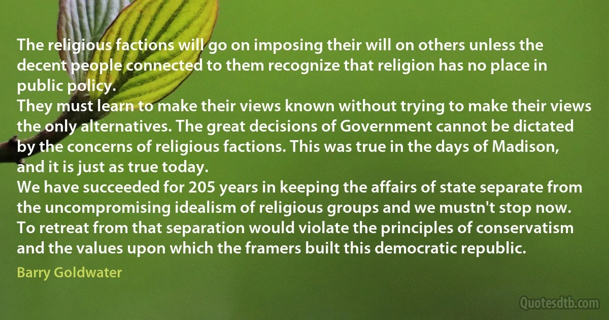 The religious factions will go on imposing their will on others unless the decent people connected to them recognize that religion has no place in public policy.
They must learn to make their views known without trying to make their views the only alternatives. The great decisions of Government cannot be dictated by the concerns of religious factions. This was true in the days of Madison, and it is just as true today.
We have succeeded for 205 years in keeping the affairs of state separate from the uncompromising idealism of religious groups and we mustn't stop now.
To retreat from that separation would violate the principles of conservatism and the values upon which the framers built this democratic republic. (Barry Goldwater)