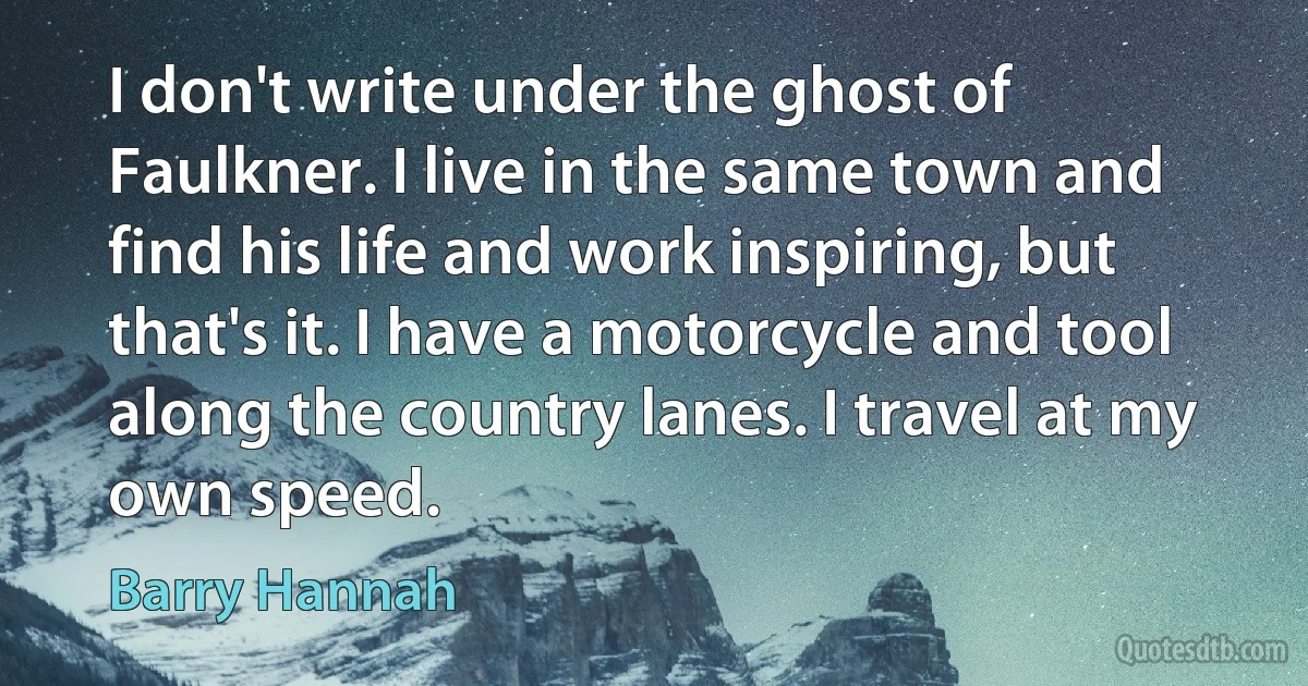 I don't write under the ghost of Faulkner. I live in the same town and find his life and work inspiring, but that's it. I have a motorcycle and tool along the country lanes. I travel at my own speed. (Barry Hannah)