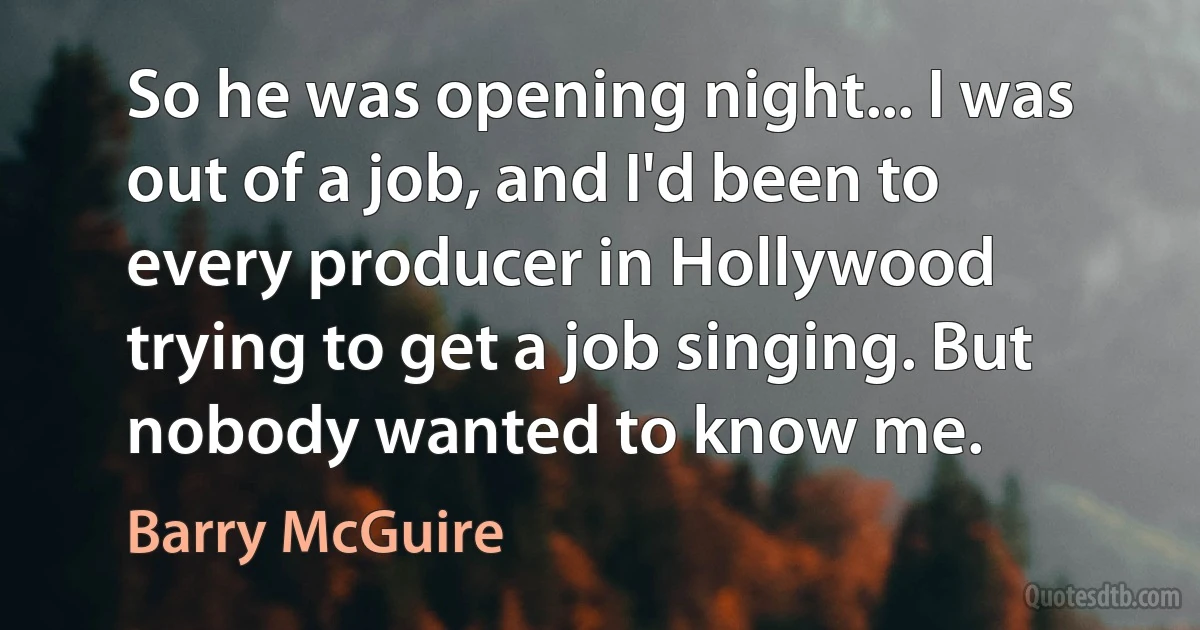 So he was opening night... I was out of a job, and I'd been to every producer in Hollywood trying to get a job singing. But nobody wanted to know me. (Barry McGuire)