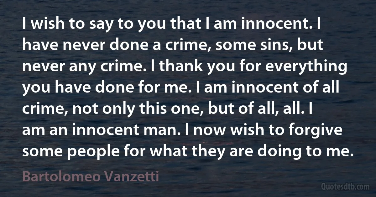 I wish to say to you that I am innocent. I have never done a crime, some sins, but never any crime. I thank you for everything you have done for me. I am innocent of all crime, not only this one, but of all, all. I am an innocent man. I now wish to forgive some people for what they are doing to me. (Bartolomeo Vanzetti)