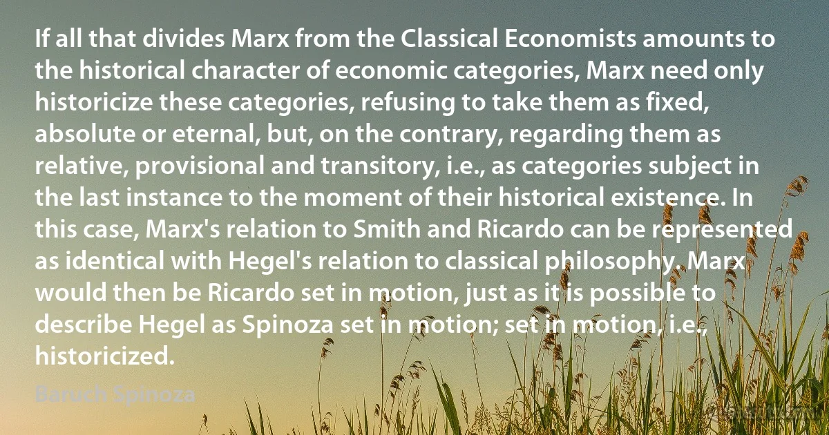 If all that divides Marx from the Classical Economists amounts to the historical character of economic categories, Marx need only historicize these categories, refusing to take them as fixed, absolute or eternal, but, on the contrary, regarding them as relative, provisional and transitory, i.e., as categories subject in the last instance to the moment of their historical existence. In this case, Marx's relation to Smith and Ricardo can be represented as identical with Hegel's relation to classical philosophy. Marx would then be Ricardo set in motion, just as it is possible to describe Hegel as Spinoza set in motion; set in motion, i.e., historicized. (Baruch Spinoza)