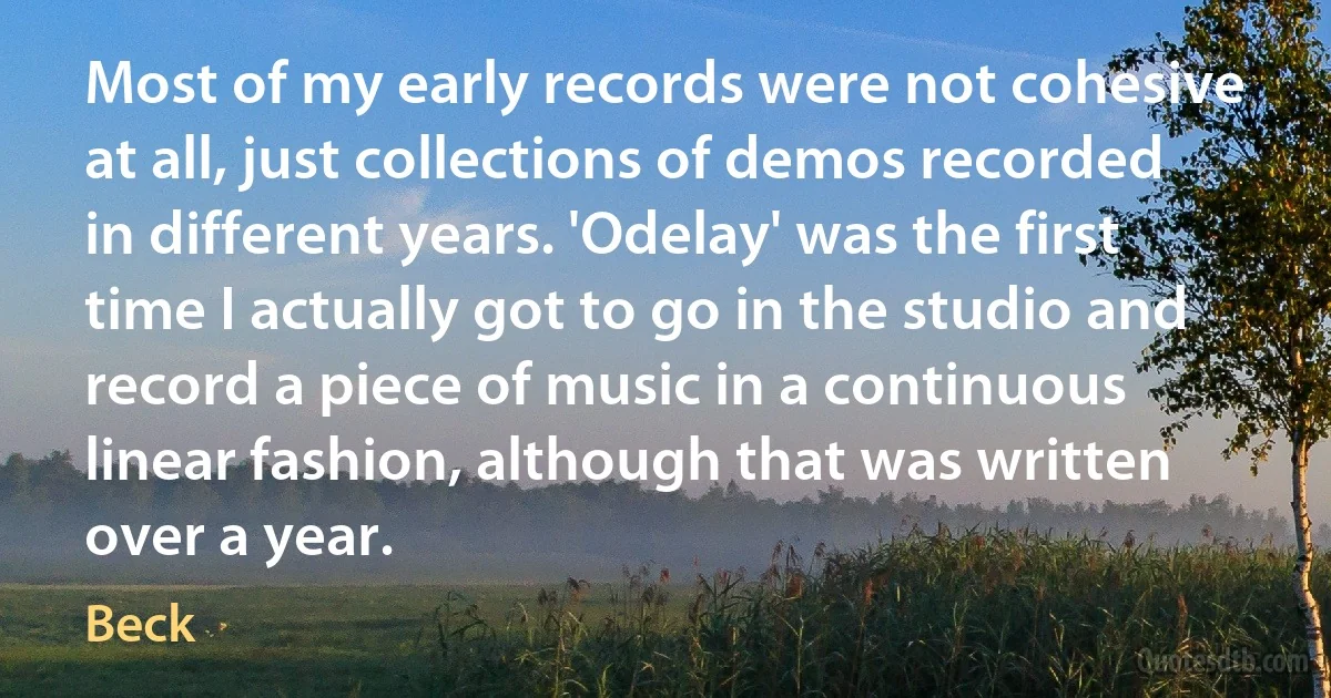 Most of my early records were not cohesive at all, just collections of demos recorded in different years. 'Odelay' was the first time I actually got to go in the studio and record a piece of music in a continuous linear fashion, although that was written over a year. (Beck)