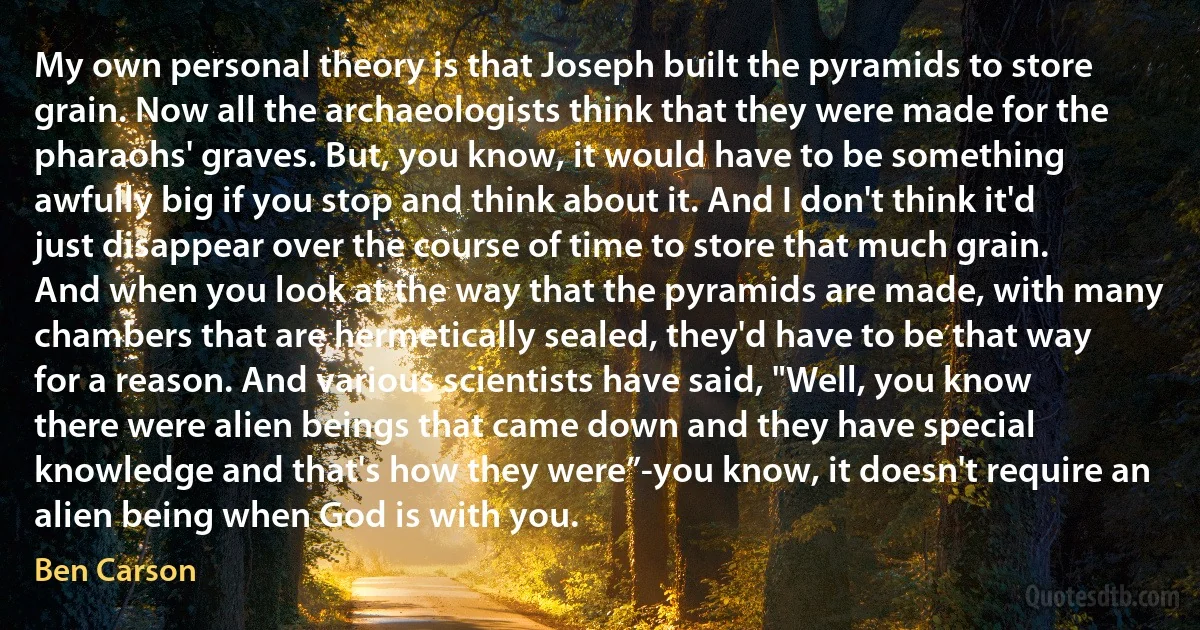 My own personal theory is that Joseph built the pyramids to store grain. Now all the archaeologists think that they were made for the pharaohs' graves. But, you know, it would have to be something awfully big if you stop and think about it. And I don't think it'd just disappear over the course of time to store that much grain.
And when you look at the way that the pyramids are made, with many chambers that are hermetically sealed, they'd have to be that way for a reason. And various scientists have said, "Well, you know there were alien beings that came down and they have special knowledge and that's how they were”-you know, it doesn't require an alien being when God is with you. (Ben Carson)