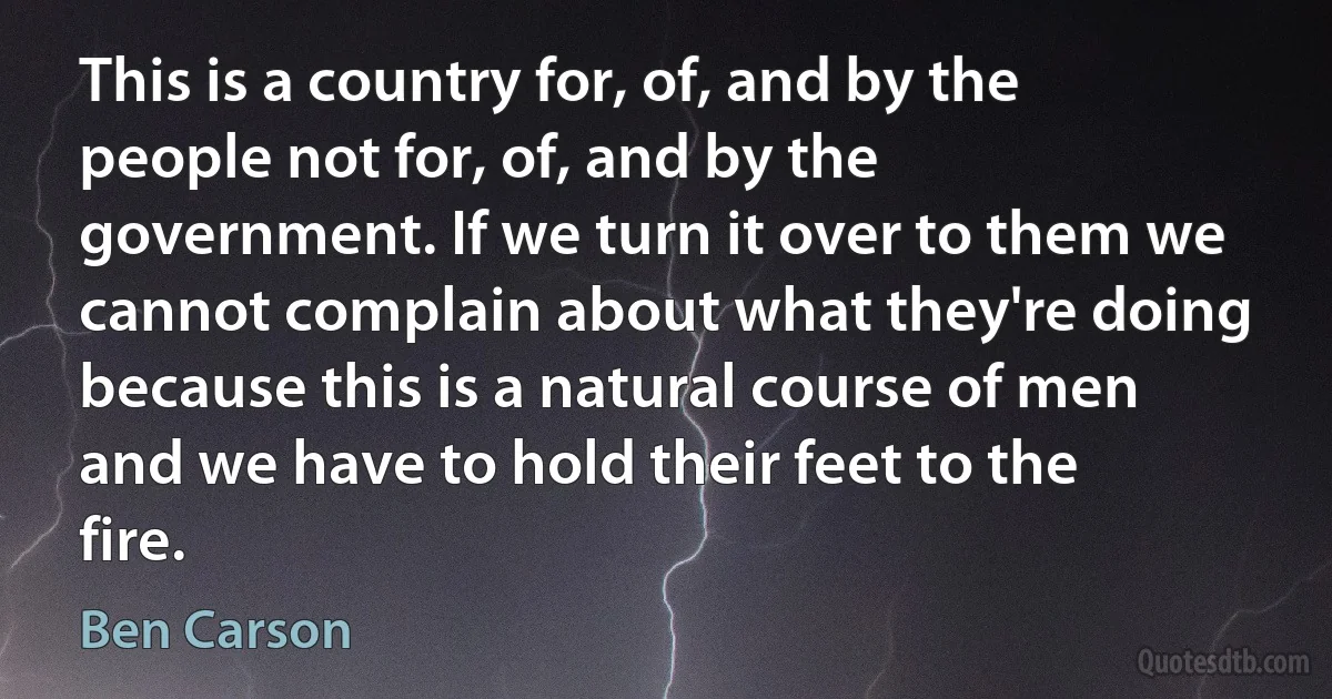 This is a country for, of, and by the people not for, of, and by the government. If we turn it over to them we cannot complain about what they're doing because this is a natural course of men and we have to hold their feet to the fire. (Ben Carson)