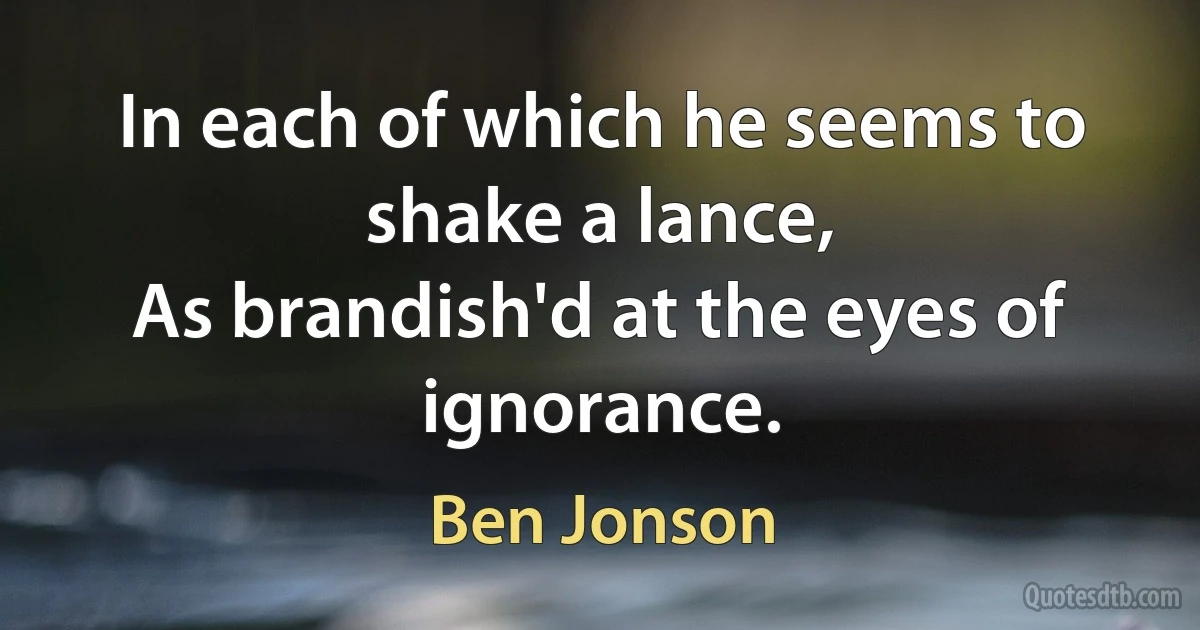 In each of which he seems to shake a lance,
As brandish'd at the eyes of ignorance. (Ben Jonson)