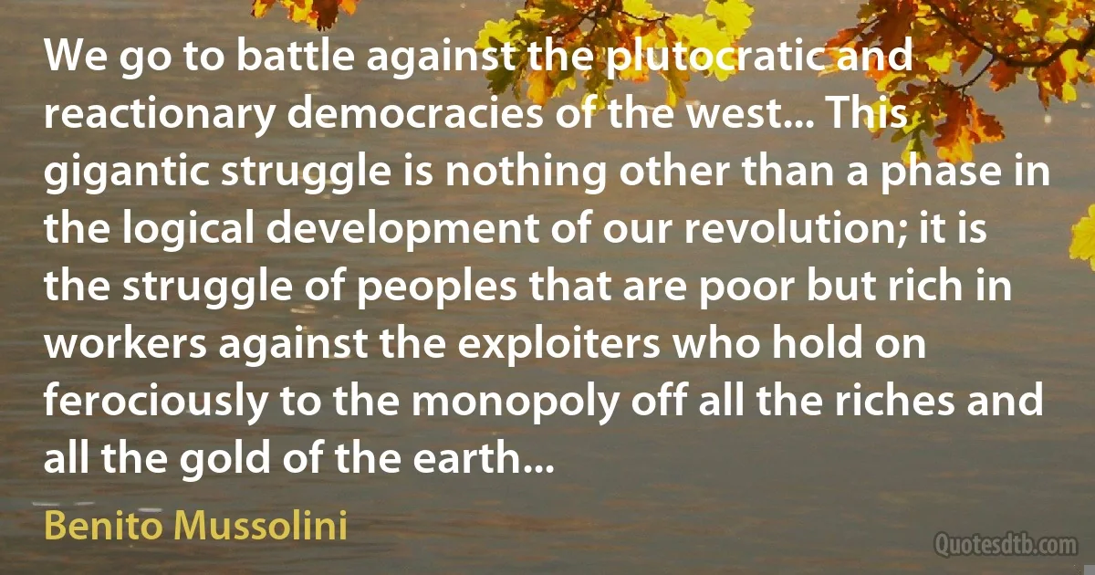 We go to battle against the plutocratic and reactionary democracies of the west... This gigantic struggle is nothing other than a phase in the logical development of our revolution; it is the struggle of peoples that are poor but rich in workers against the exploiters who hold on ferociously to the monopoly off all the riches and all the gold of the earth... (Benito Mussolini)