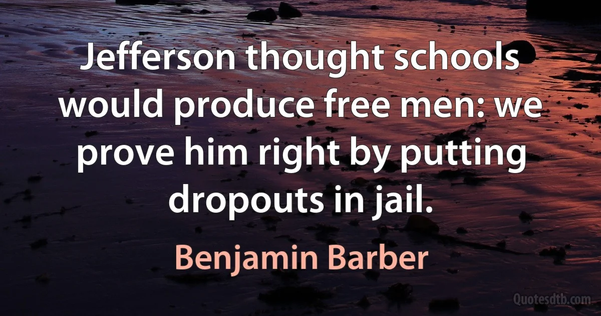 Jefferson thought schools would produce free men: we prove him right by putting dropouts in jail. (Benjamin Barber)