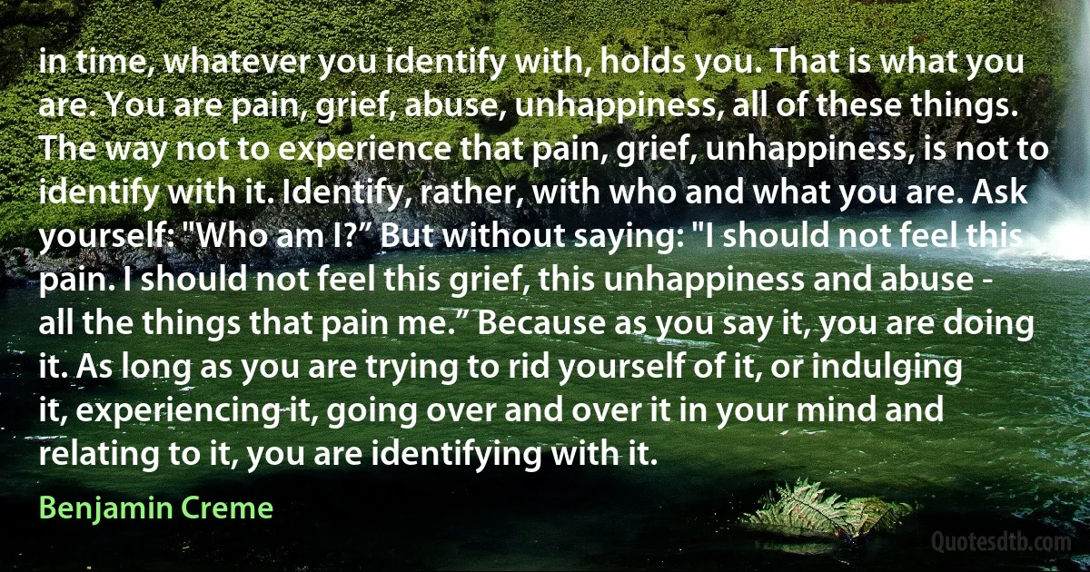 in time, whatever you identify with, holds you. That is what you are. You are pain, grief, abuse, unhappiness, all of these things. The way not to experience that pain, grief, unhappiness, is not to identify with it. Identify, rather, with who and what you are. Ask yourself: "Who am I?” But without saying: "I should not feel this pain. I should not feel this grief, this unhappiness and abuse - all the things that pain me.” Because as you say it, you are doing it. As long as you are trying to rid yourself of it, or indulging it, experiencing it, going over and over it in your mind and relating to it, you are identifying with it. (Benjamin Creme)