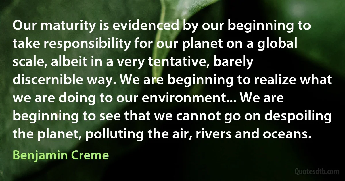 Our maturity is evidenced by our beginning to take responsibility for our planet on a global scale, albeit in a very tentative, barely discernible way. We are beginning to realize what we are doing to our environment... We are beginning to see that we cannot go on despoiling the planet, polluting the air, rivers and oceans. (Benjamin Creme)