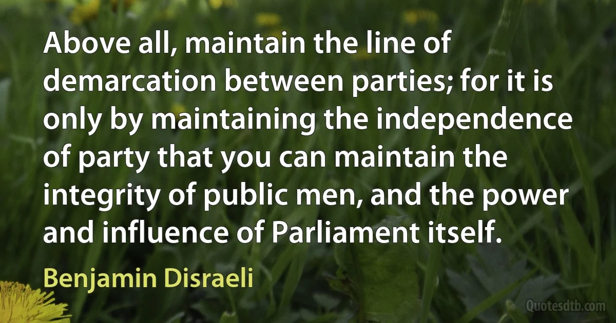 Above all, maintain the line of demarcation between parties; for it is only by maintaining the independence of party that you can maintain the integrity of public men, and the power and influence of Parliament itself. (Benjamin Disraeli)