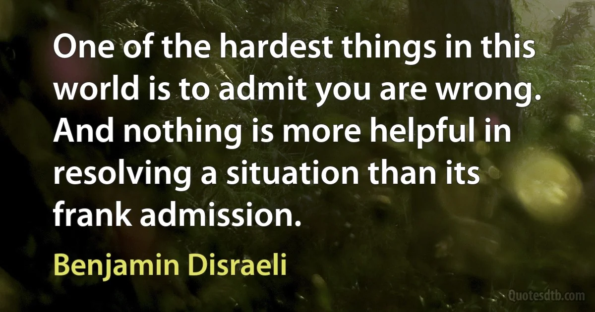 One of the hardest things in this world is to admit you are wrong. And nothing is more helpful in resolving a situation than its frank admission. (Benjamin Disraeli)