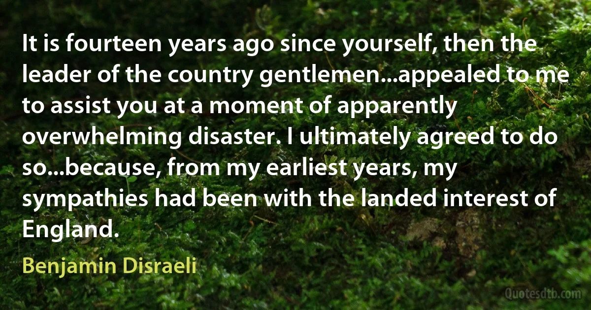 It is fourteen years ago since yourself, then the leader of the country gentlemen...appealed to me to assist you at a moment of apparently overwhelming disaster. I ultimately agreed to do so...because, from my earliest years, my sympathies had been with the landed interest of England. (Benjamin Disraeli)