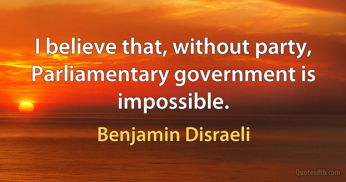 I believe that, without party, Parliamentary government is impossible. (Benjamin Disraeli)