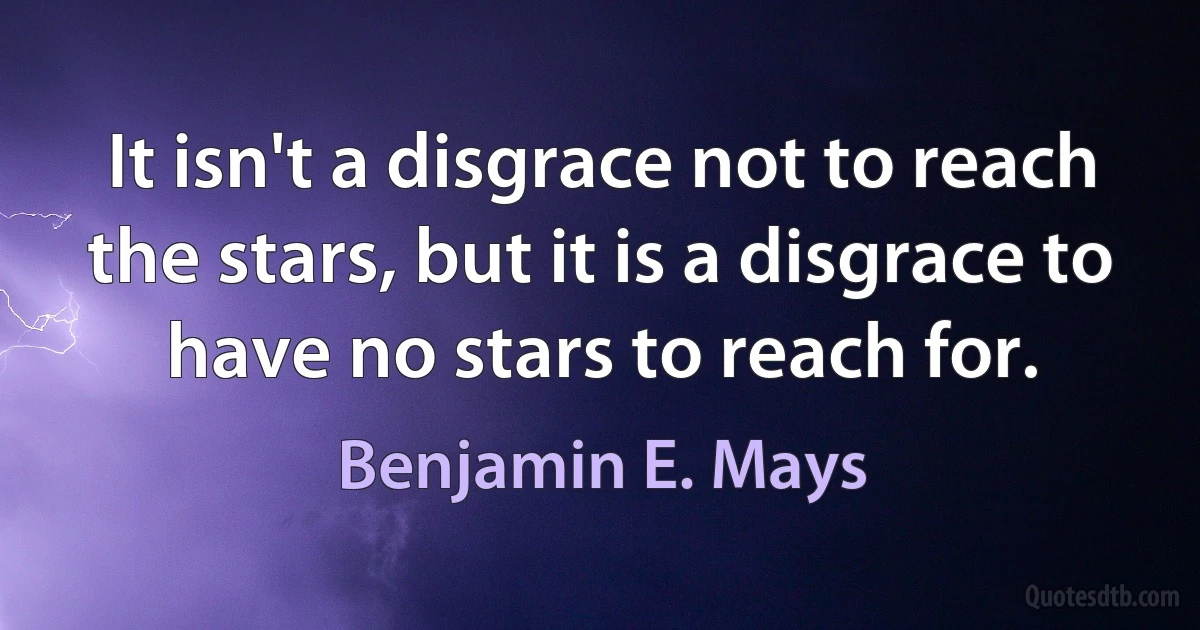 It isn't a disgrace not to reach the stars, but it is a disgrace to have no stars to reach for. (Benjamin E. Mays)