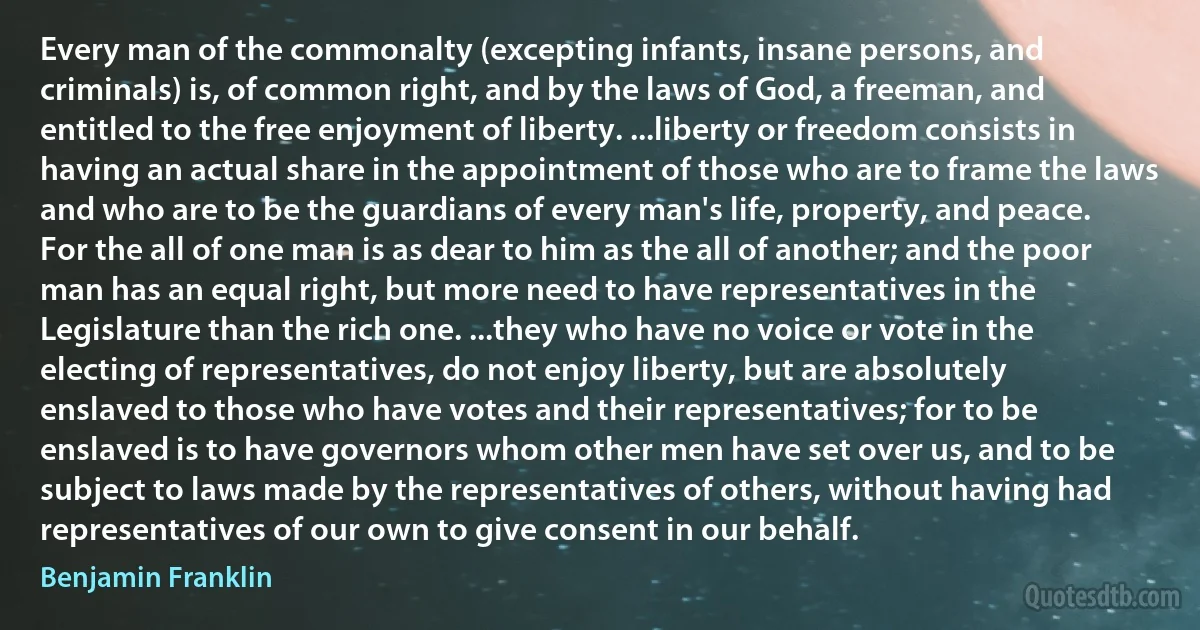 Every man of the commonalty (excepting infants, insane persons, and criminals) is, of common right, and by the laws of God, a freeman, and entitled to the free enjoyment of liberty. ...liberty or freedom consists in having an actual share in the appointment of those who are to frame the laws and who are to be the guardians of every man's life, property, and peace. For the all of one man is as dear to him as the all of another; and the poor man has an equal right, but more need to have representatives in the Legislature than the rich one. ...they who have no voice or vote in the electing of representatives, do not enjoy liberty, but are absolutely enslaved to those who have votes and their representatives; for to be enslaved is to have governors whom other men have set over us, and to be subject to laws made by the representatives of others, without having had representatives of our own to give consent in our behalf. (Benjamin Franklin)