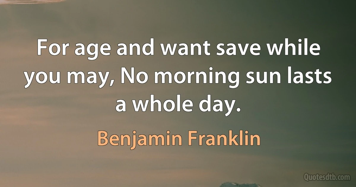 For age and want save while you may, No morning sun lasts a whole day. (Benjamin Franklin)