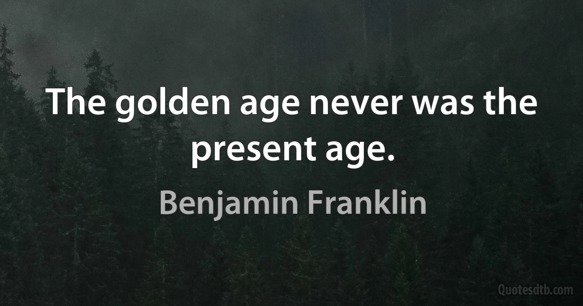 The golden age never was the present age. (Benjamin Franklin)