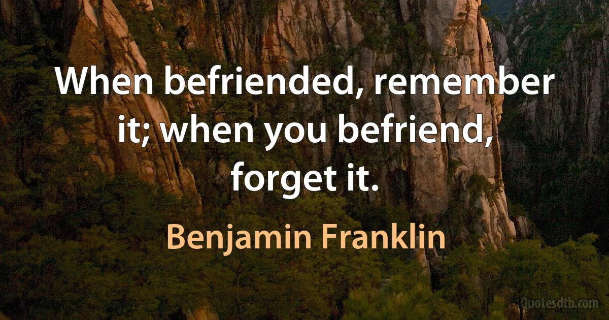 When befriended, remember it; when you befriend, forget it. (Benjamin Franklin)